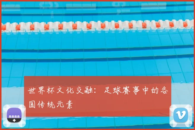 世界杯文化交融：足球赛事中的各国传统元素