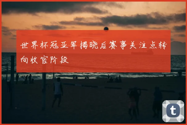 世界杯冠亚军揭晓后赛事关注点转向收官阶段