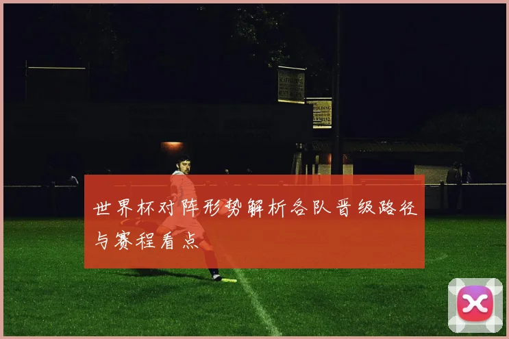 世界杯对阵形势解析各队晋级路径与赛程看点