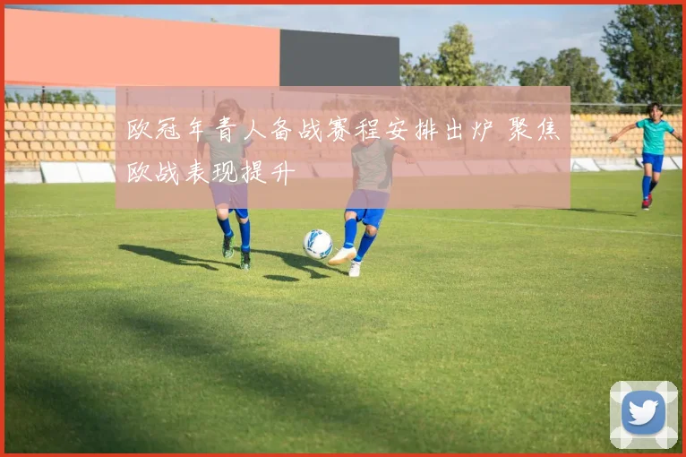 欧冠年青人备战赛程安排出炉 聚焦欧战表现提升