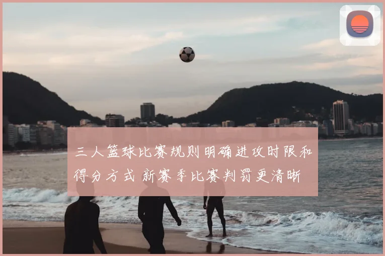 三人篮球比赛规则明确进攻时限和得分方式 新赛季比赛判罚更清晰