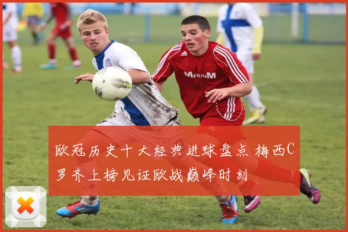 欧冠历史十大经典进球盘点 梅西C罗齐上榜见证欧战巅峰时刻