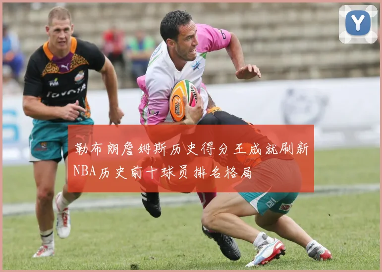 勒布朗詹姆斯历史得分王成就刷新NBA历史前十球员排名格局