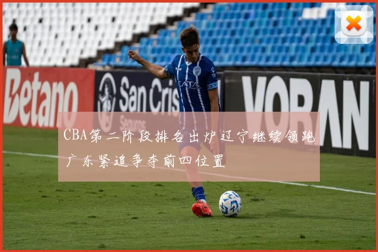 CBA第二阶段排名出炉辽宁继续领跑广东紧追争夺前四位置