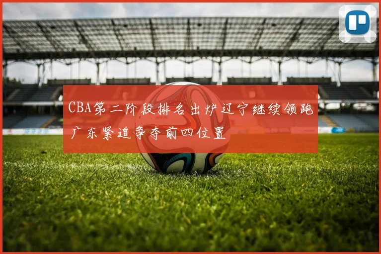 CBA第二阶段排名出炉辽宁继续领跑广东紧追争夺前四位置