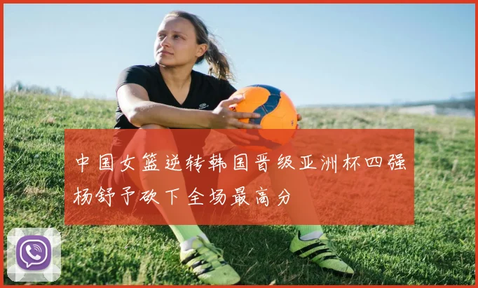 中国女篮逆转韩国晋级亚洲杯四强杨舒予砍下全场最高分
