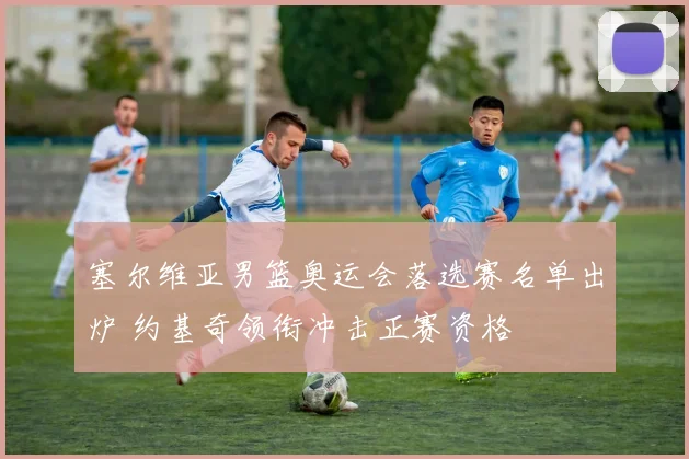 塞尔维亚男篮奥运会落选赛名单出炉 约基奇领衔冲击正赛资格