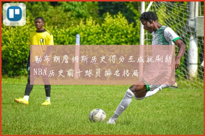 勒布朗詹姆斯历史得分王成就刷新NBA历史前十球员排名格局