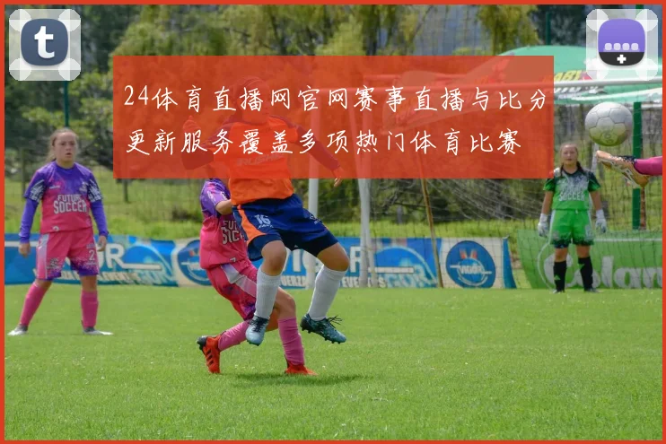 24体育直播网官网赛事直播与比分更新服务覆盖多项热门体育比赛