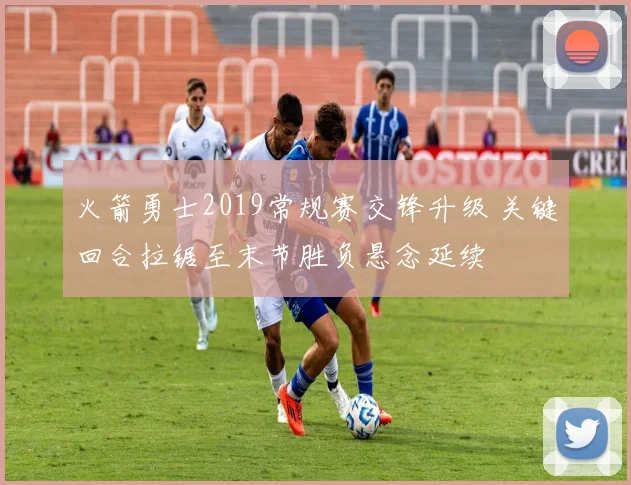 火箭勇士2019常规赛交锋升级 关键回合拉锯至末节胜负悬念延续
