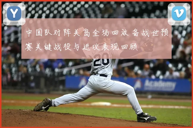 中国队对阵关岛全场回放 备战世预赛关键战役与进攻表现回顾
