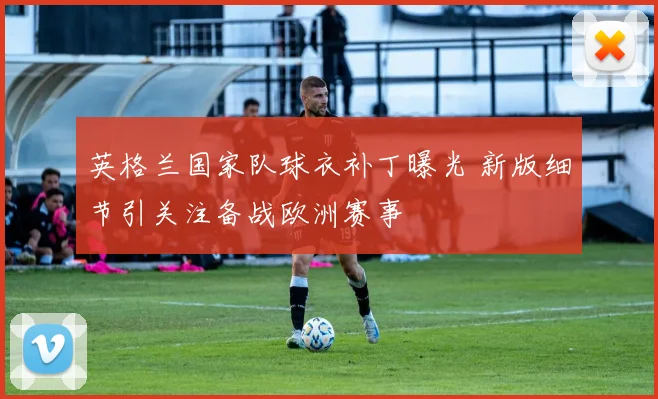 英格兰国家队球衣补丁曝光 新版细节引关注备战欧洲赛事