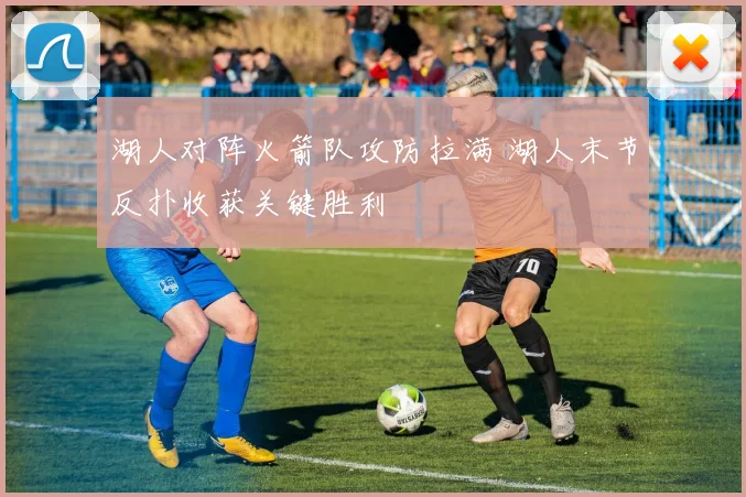 湖人对阵火箭队攻防拉满 湖人末节反扑收获关键胜利
