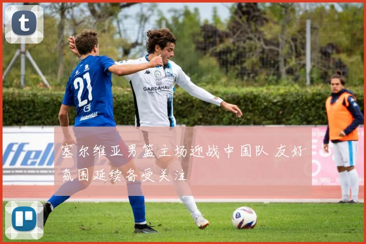 塞尔维亚男篮主场迎战中国队 友好氛围延续备受关注