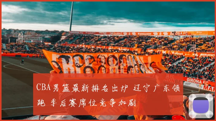 CBA男篮最新排名出炉 辽宁广东领跑 季后赛席位竞争加剧