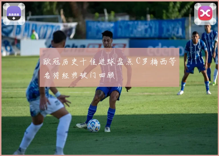 欧冠历史十佳进球盘点 C罗梅西等名将经典破门回顾