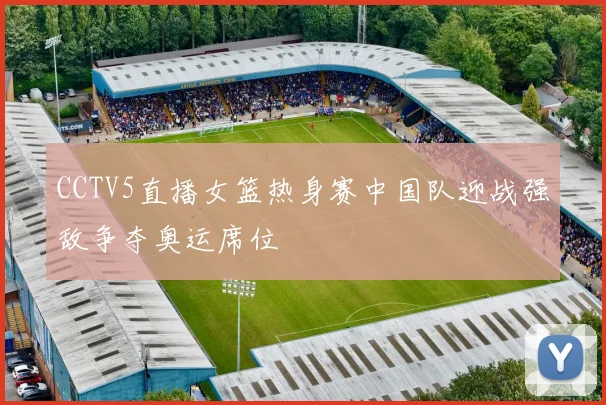 CCTV5直播女篮热身赛中国队迎战强敌争夺奥运席位