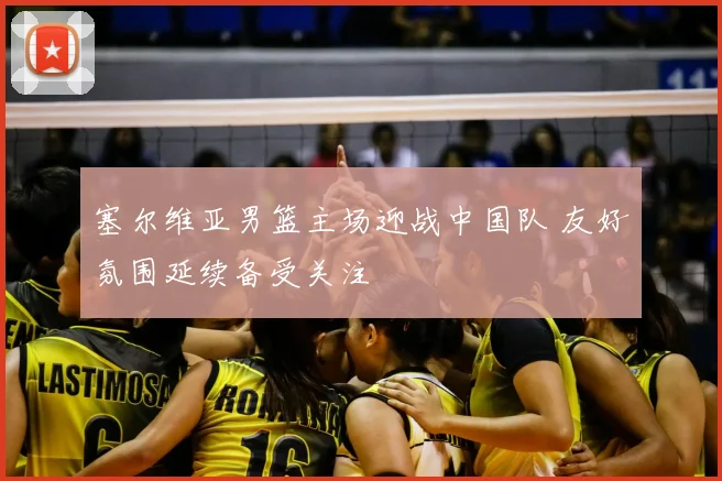 塞尔维亚男篮主场迎战中国队 友好氛围延续备受关注