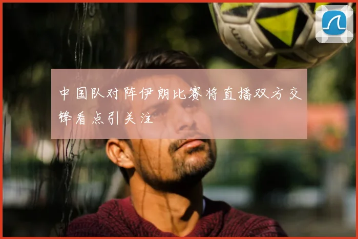 中国队对阵伊朗比赛将直播双方交锋看点引关注