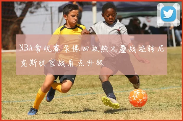 NBA常规赛录像回放热火鏖战逆转尼克斯收官战看点升级