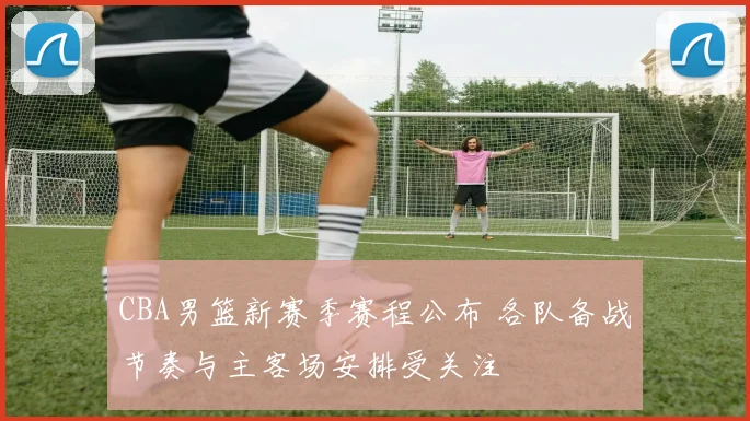 CBA男篮新赛季赛程公布 各队备战节奏与主客场安排受关注