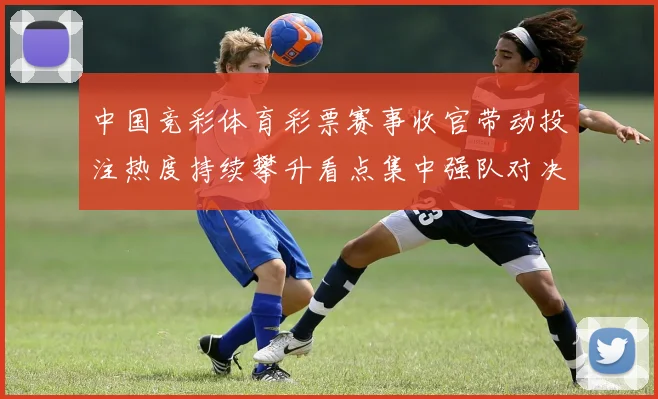 中国竞彩体育彩票赛事收官带动投注热度持续攀升看点集中强队对决